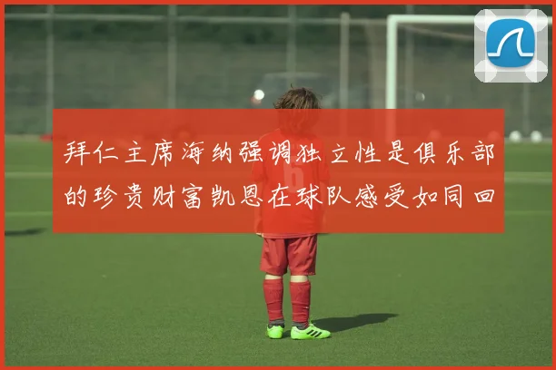 拜仁主席海纳强调独立性是俱乐部的珍贵财富凯恩在球队感受如同回家般自在