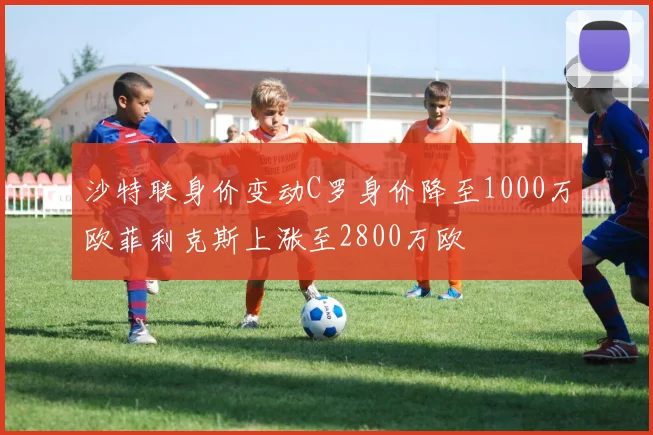沙特联身价变动C罗身价降至1000万欧菲利克斯上涨至2800万欧