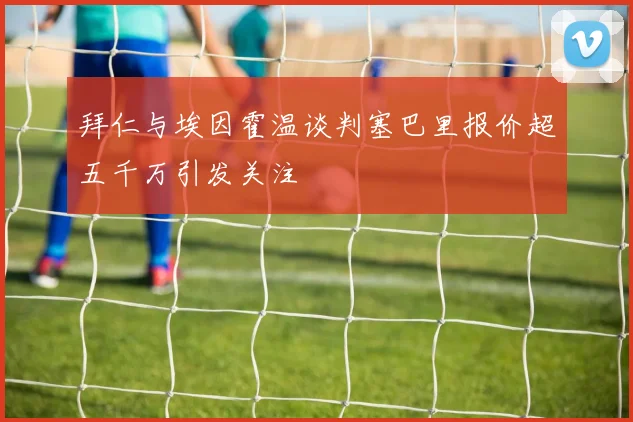 拜仁与埃因霍温谈判塞巴里报价超五千万引发关注