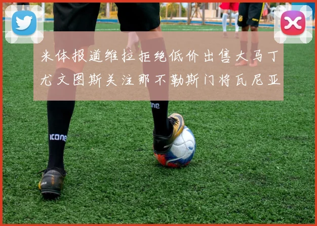 米体报道维拉拒绝低价出售大马丁尤文图斯关注那不勒斯门将瓦尼亚