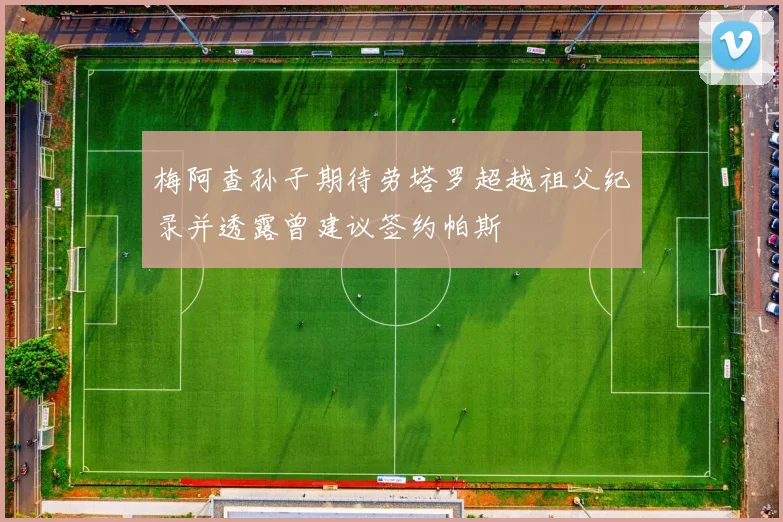 梅阿查孙子期待劳塔罗超越祖父纪录并透露曾建议签约帕斯
