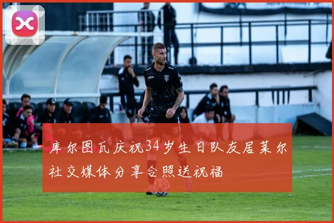库尔图瓦庆祝34岁生日队友居莱尔社交媒体分享合照送祝福