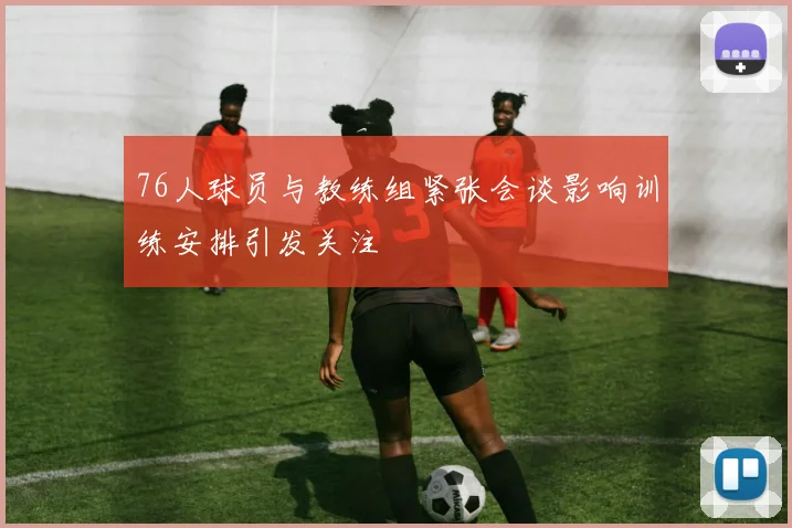 76人球员与教练组紧张会谈影响训练安排引发关注