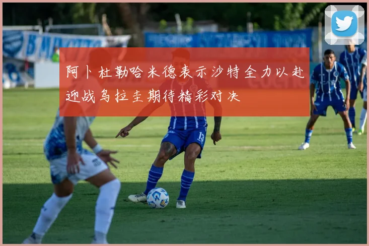 阿卜杜勒哈米德表示沙特全力以赴迎战乌拉圭期待精彩对决