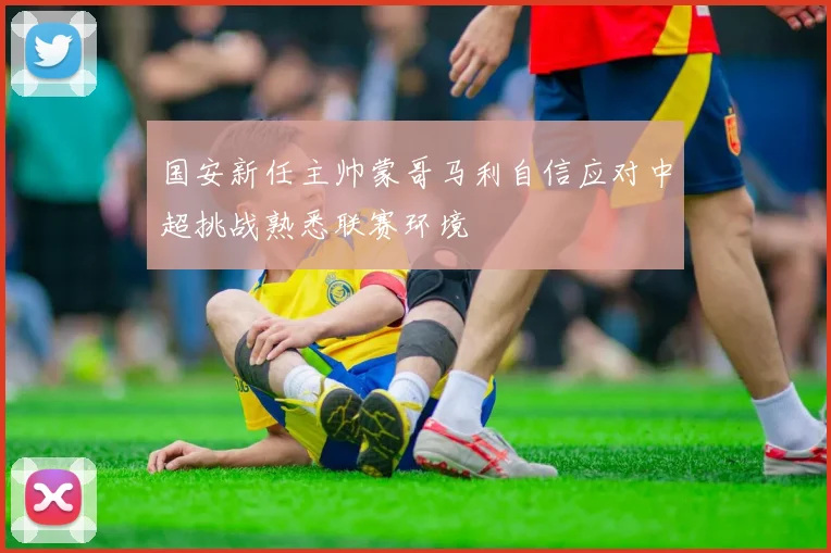 国安新任主帅蒙哥马利自信应对中超挑战熟悉联赛环境