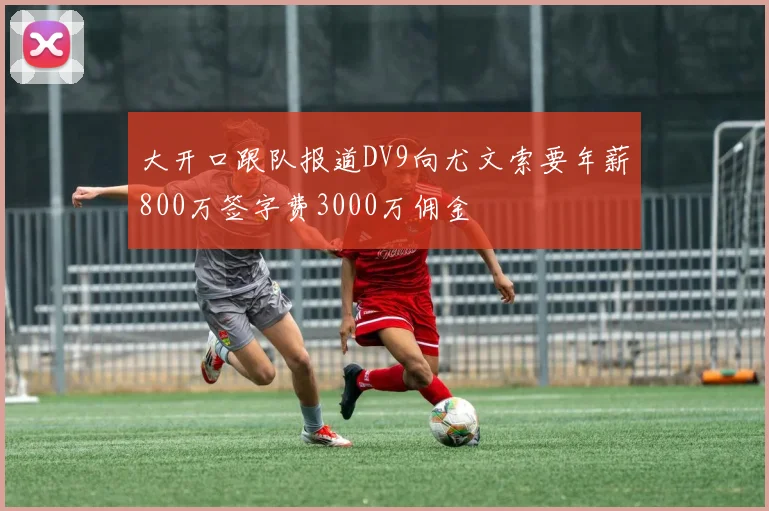 大开口跟队报道DV9向尤文索要年薪800万签字费3000万佣金
