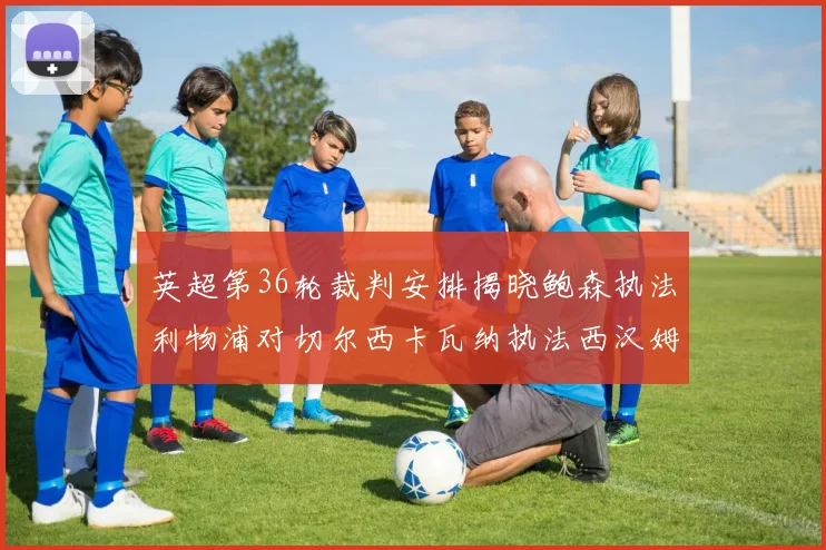 英超第36轮裁判安排揭晓鲍森执法利物浦对切尔西卡瓦纳执法西汉姆对阿森纳