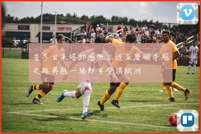 苦尽甘来塔帅感慨三连亚磨砺夺冠之路再胜一场即可登顶欧洲