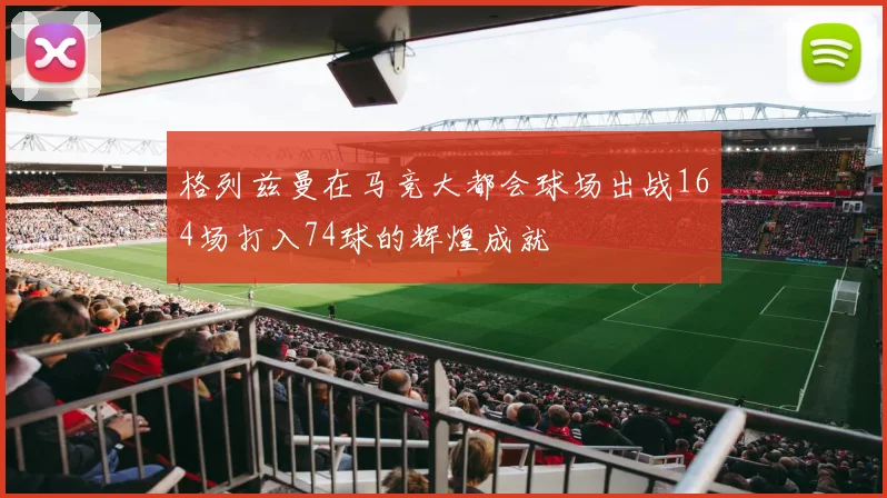 格列兹曼在马竞大都会球场出战164场打入74球的辉煌成就