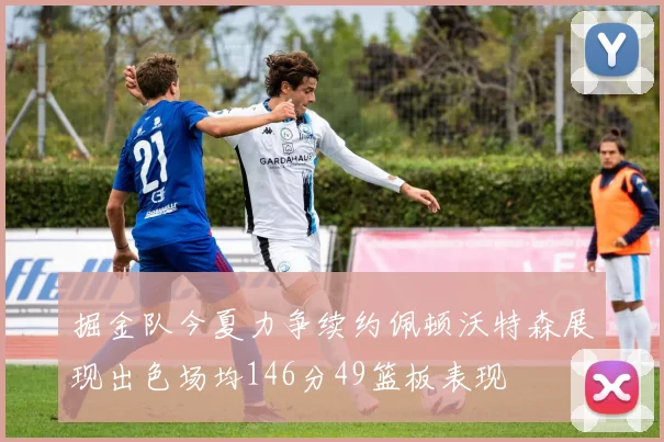 掘金队今夏力争续约佩顿沃特森展现出色场均146分49篮板表现