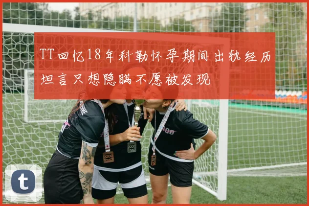 TT回忆18年科勒怀孕期间出轨经历坦言只想隐瞒不愿被发现