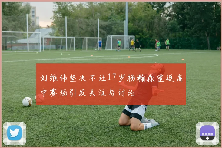 刘维伟坚决不让17岁杨瀚森重返高中赛场引发关注与讨论