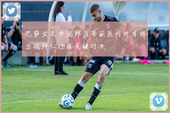 巴萨女足中场邦马蒂获医疗许可将出战拜仁迎接关键对决