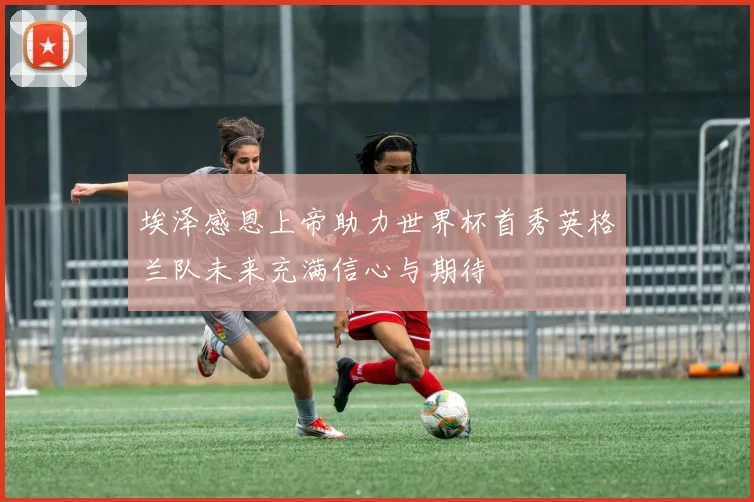 埃泽感恩上帝助力世界杯首秀英格兰队未来充满信心与期待