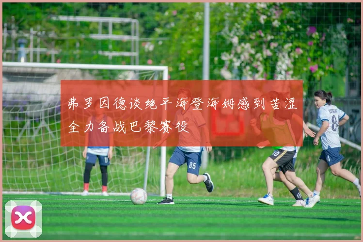 弗罗因德谈绝平海登海姆感到苦涩全力备战巴黎赛役