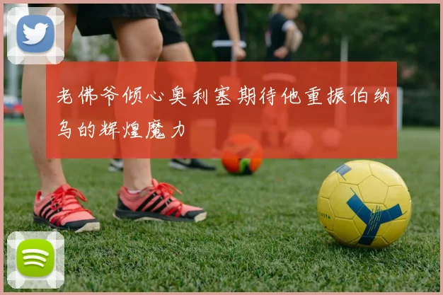 老佛爷倾心奥利塞期待他重振伯纳乌的辉煌魔力