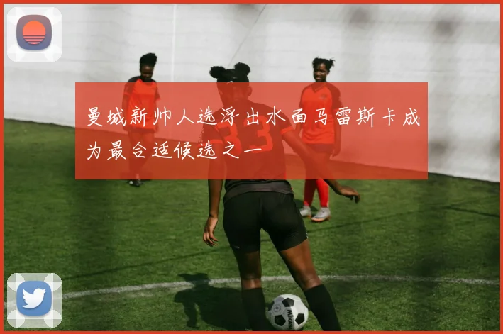 曼城新帅人选浮出水面马雷斯卡成为最合适候选之一