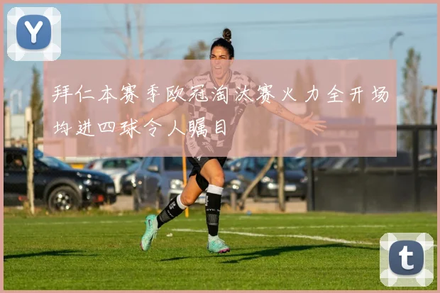 拜仁本赛季欧冠淘汰赛火力全开场均进四球令人瞩目