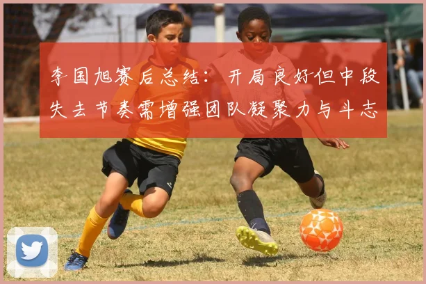 李国旭赛后总结：开局良好但中段失去节奏需增强团队凝聚力与斗志