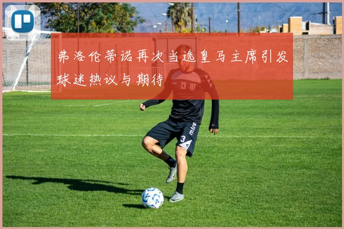 弗洛伦蒂诺再次当选皇马主席引发球迷热议与期待