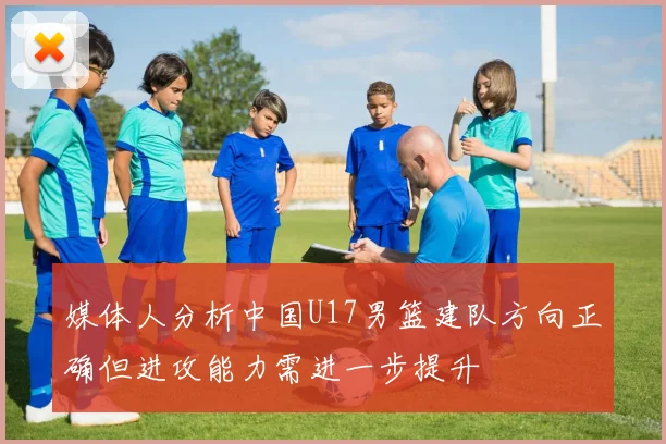 媒体人分析中国U17男篮建队方向正确但进攻能力需进一步提升