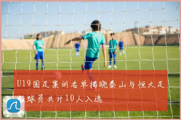 U19国足集训名单揭晓泰山与恒大足校球员共计10人入选