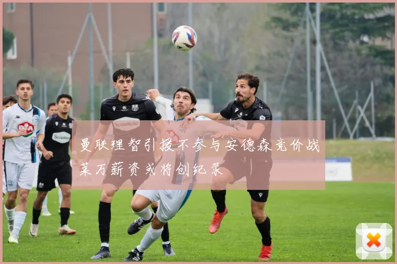 曼联理智引援不参与安德森竞价战莱万薪资或将创纪录