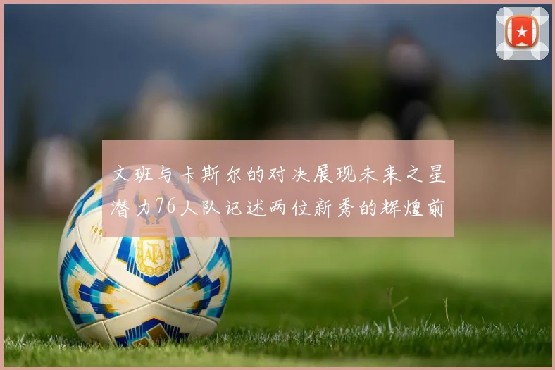 文班与卡斯尔的对决展现未来之星潜力76人队记述两位新秀的辉煌前景