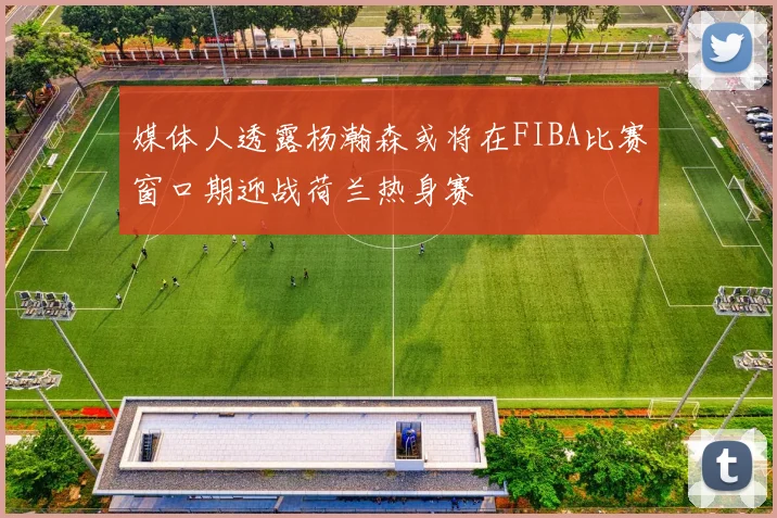 媒体人透露杨瀚森或将在FIBA比赛窗口期迎战荷兰热身赛