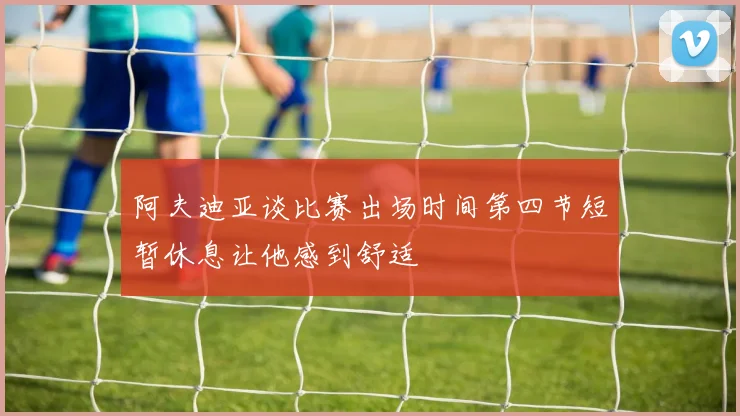 阿夫迪亚谈比赛出场时间第四节短暂休息让他感到舒适