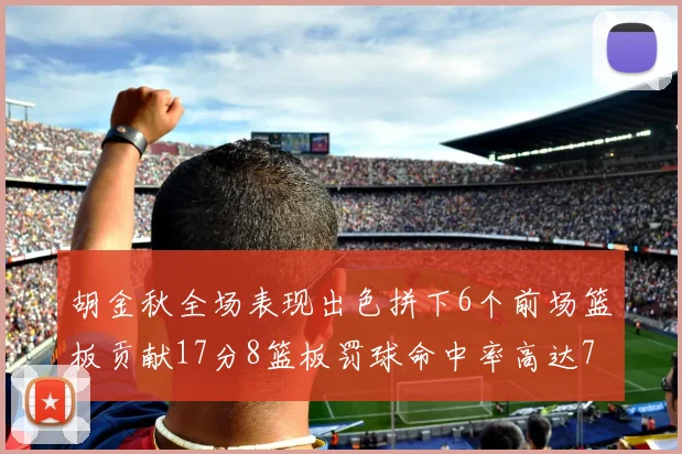 胡金秋全场表现出色拼下6个前场篮板贡献17分8篮板罚球命中率高达75