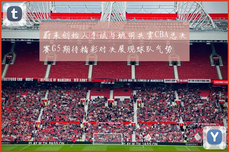蔚来创始人李斌与姚明共赏CBA总决赛G5期待精彩对决展现球队气势