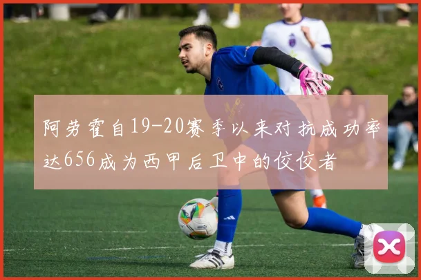阿劳霍自19-20赛季以来对抗成功率达656成为西甲后卫中的佼佼者