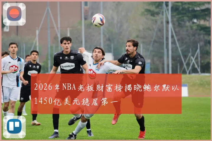 2026年NBA老板财富榜揭晓鲍尔默以1450亿美元稳居第一